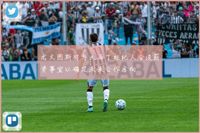 尤文图斯将与大马丁经纪人洽谈薪资事宜以确定未来合作方向