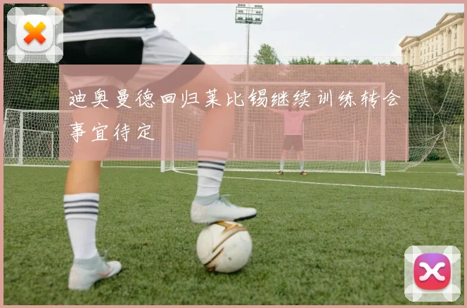 迪奥曼德回归莱比锡继续训练转会事宜待定